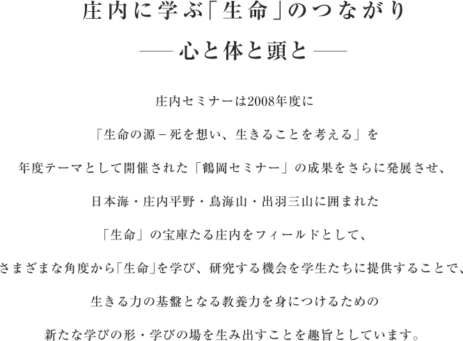 庄内に学ぶ｢生命｣のつながり 心と体と頭と　庄内セミナーは2008年度に「生命の源−死を想い、生きることを考える」を年度テーマとして開催された「鶴岡セミナー」の成果をさらに発展させ、日本海・庄内平野・鳥海山・出羽三山に囲まれた「生命」の宝庫たる庄内をフィールドとして、さまざまな角度から｢生命｣を学び、研究する機会を学生たちに提供することで、生きる力の基盤となる教養力を身につけるための新たな学びの形・学びの場を生み出すことを趣旨としています。